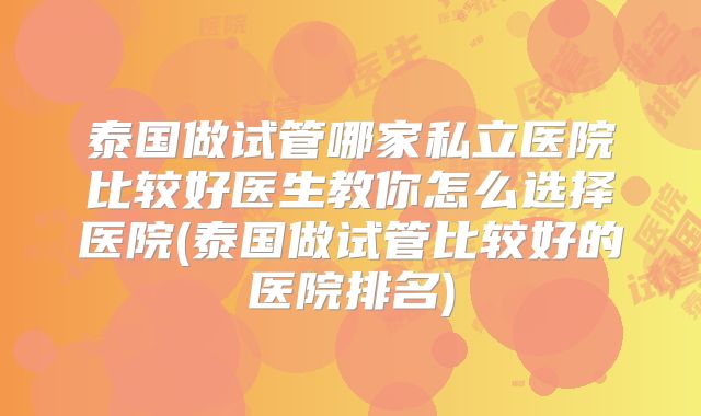 泰国做试管哪家私立医院比较好医生教你怎么选择医院(泰国做试管比较好的医院排名)