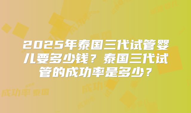 2025年泰国三代试管婴儿要多少钱?泰国三代试管的成功率是多少?