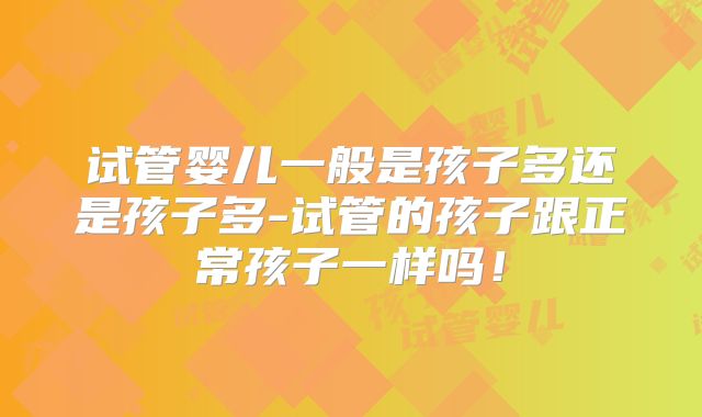 试管婴儿一般是孩子多还是孩子多-试管的孩子跟正常孩子一样吗!