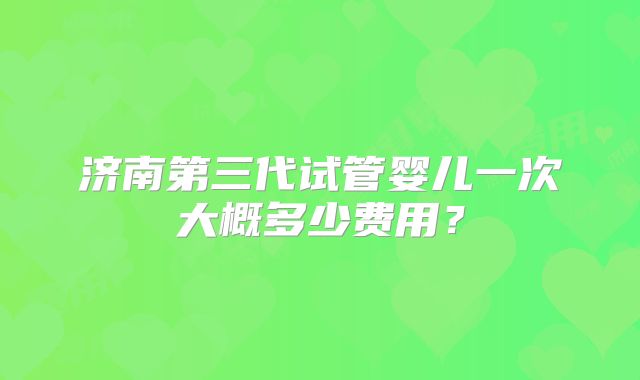 济南第三代试管婴儿一次大概多少费用？