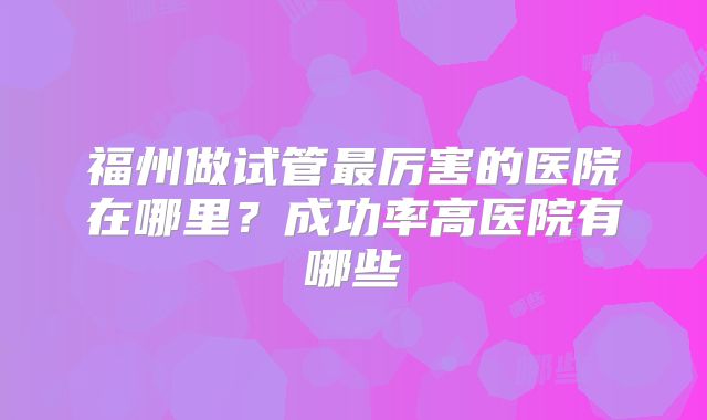 福州做试管最厉害的医院在哪里？成功率高医院有哪些