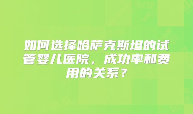 如何选择哈萨克斯坦的试管婴儿医院,成功率和费用的关系?