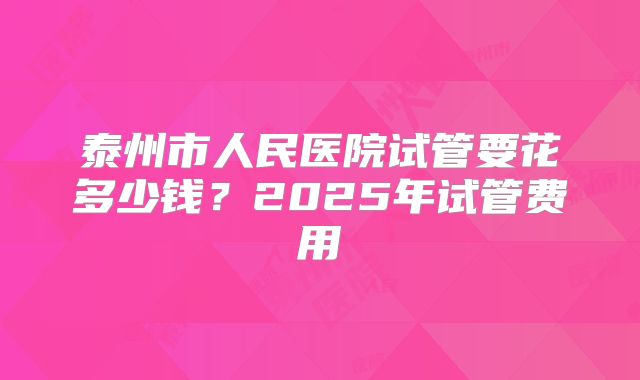 泰州市人民医院试管要花多少钱?2025年试管费用