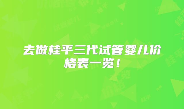 去做桂平三代试管婴儿价格表一览！