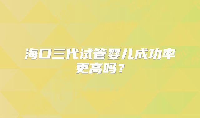 海口三代试管婴儿成功率更高吗？