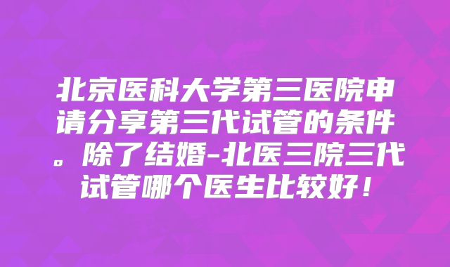 北京医科大学第三医院申请分享第三代试管的条件。除了结婚-北医三院三代试管哪个医生比较好！