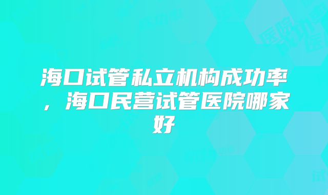 海口试管私立机构成功率,海口民营试管医院哪家好