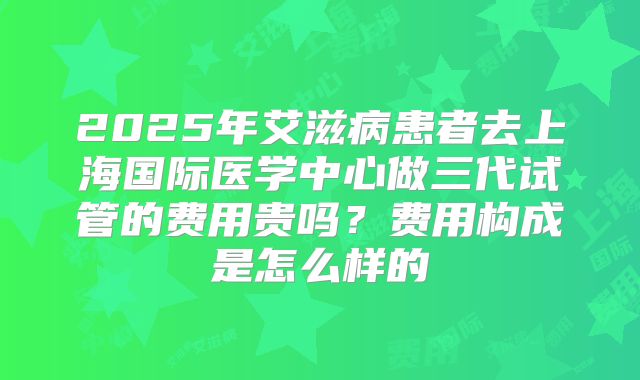 2025年艾滋病患者去上海国际医学中心做三代试管的费用贵吗?费用构成是怎么样的