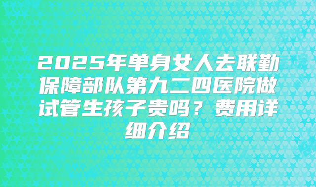 2025年单身女人去联勤保障部队第九二四医院做试管生孩子贵吗?费用详细介绍