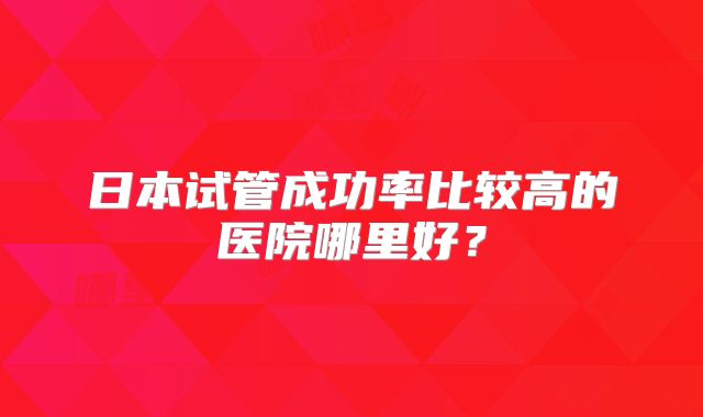 日本试管成功率比较高的医院哪里好？