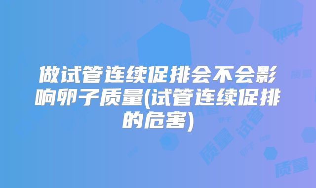 做试管连续促排会不会影响卵子质量(试管连续促排的危害)