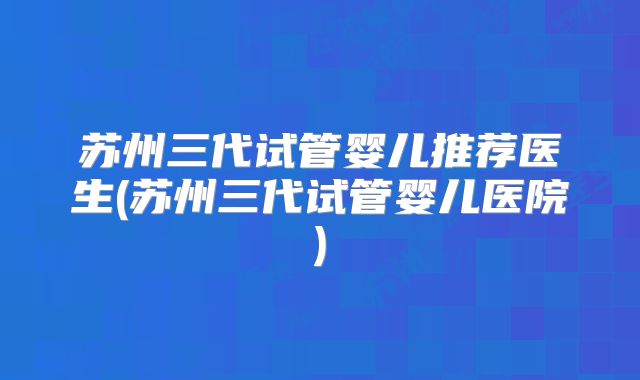 苏州三代试管婴儿推荐医生(苏州三代试管婴儿医院)