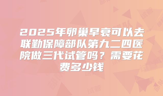 2025年卵巢早衰可以去联勤保障部队第九二四医院做三代试管吗？需要花费多少钱