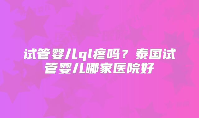 试管婴儿ql疼吗?泰国试管婴儿哪家医院好