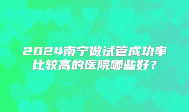 2024南宁做试管成功率比较高的医院哪些好?