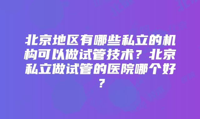 北京地区有哪些私立的机构可以做试管技术？北京私立做试管的医院哪个好？