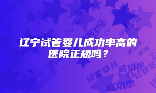 辽宁试管婴儿成功率高的医院正规吗?