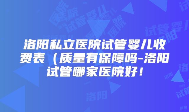 洛阳私立医院试管婴儿收费表（质量有保障吗-洛阳试管哪家医院好！