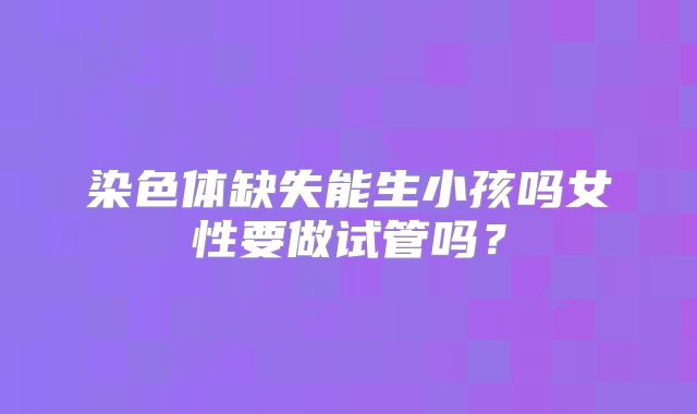 染色体缺失能生小孩吗女性要做试管吗？