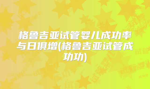格鲁吉亚试管婴儿成功率与日俱增(格鲁吉亚试管成功功)