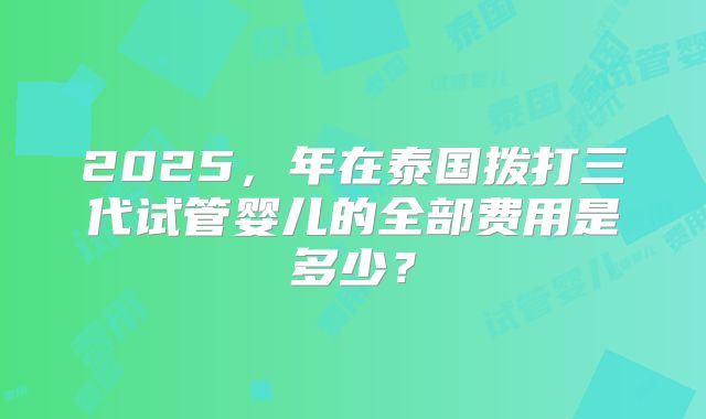 2025，年在泰国拨打三代试管婴儿的全部费用是多少？