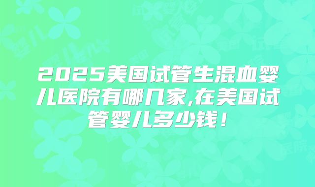 2025美国试管生混血婴儿医院有哪几家,在美国试管婴儿多少钱!