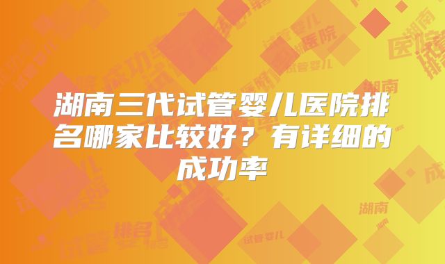 湖南三代试管婴儿医院排名哪家比较好?有详细的成功率