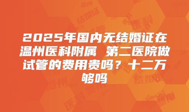 2025年国内无结婚证在温州医科附属 第二医院做试管的费用贵吗?十二万够吗