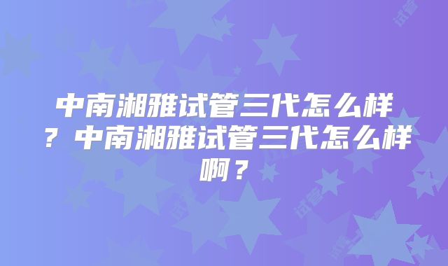 中南湘雅试管三代怎么样?中南湘雅试管三代怎么样啊?