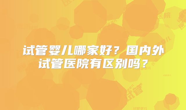 试管婴儿哪家好？国内外试管医院有区别吗？