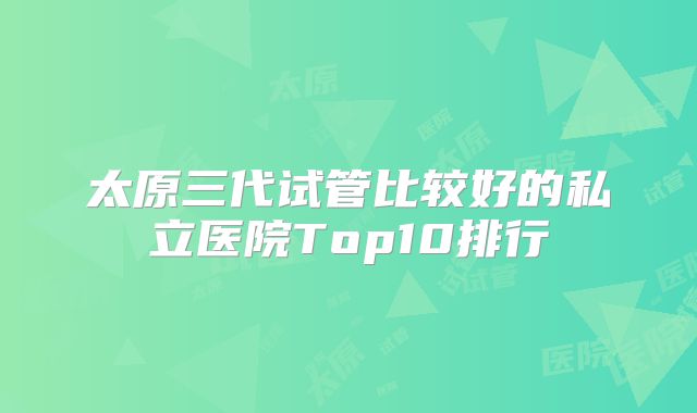 太原三代试管比较好的私立医院Top10排行
