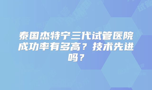 泰国杰特宁三代试管医院成功率有多高？技术先进吗？