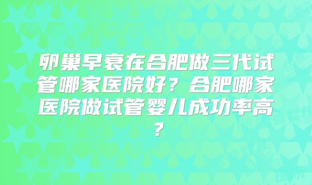 卵巢早衰在合肥做三代试管哪家医院好？合肥哪家医院做试管婴儿成功率高？