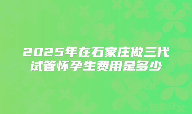 2025年在石家庄做三代试管怀孕生费用是多少