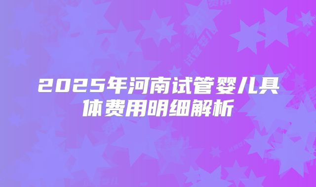 2025年河南试管婴儿具体费用明细解析