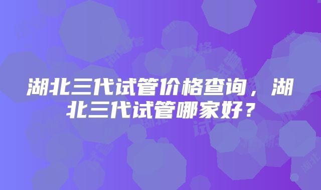 湖北三代试管价格查询，湖北三代试管哪家好？