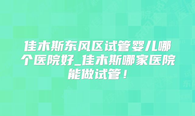 佳木斯东风区试管婴儿哪个医院好_佳木斯哪家医院能做试管！