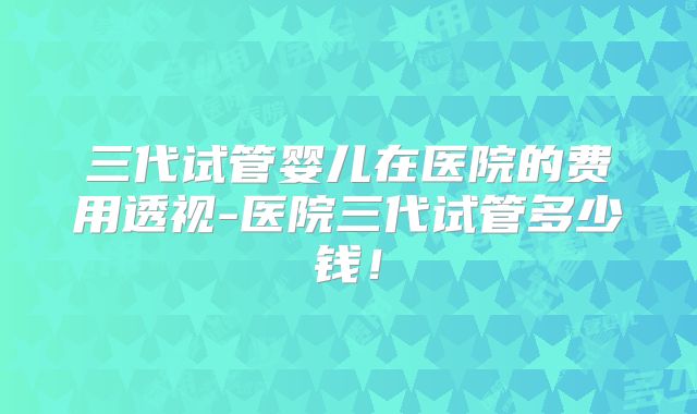 三代试管婴儿在医院的费用透视-医院三代试管多少钱!