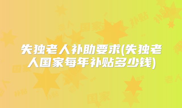 失独老人补助要求(失独老人国家每年补贴多少钱)