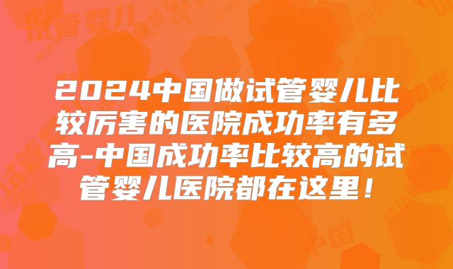 2024中国做试管婴儿比较厉害的医院成功率有多高-中国成功率比较高的试管婴儿医院都在这里!