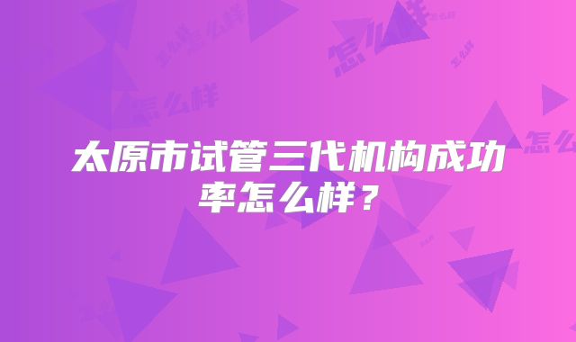 太原市试管三代机构成功率怎么样?