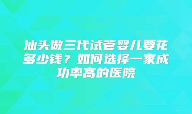 汕头做三代试管婴儿要花多少钱?如何选择一家成功率高的医院