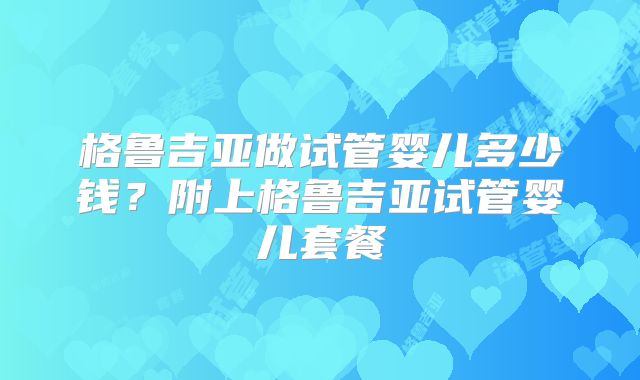 格鲁吉亚做试管婴儿多少钱？附上格鲁吉亚试管婴儿套餐