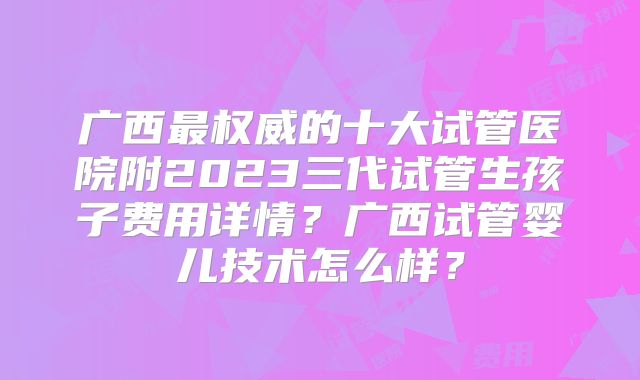 广西最权威的十大试管医院附2023三代试管生孩子费用详情？广西试管婴儿技术怎么样？