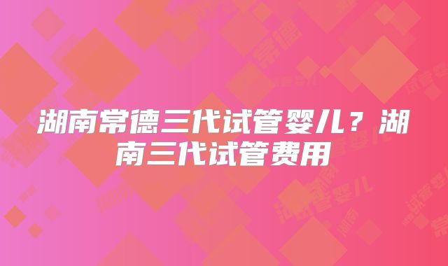 湖南常德三代试管婴儿？湖南三代试管费用