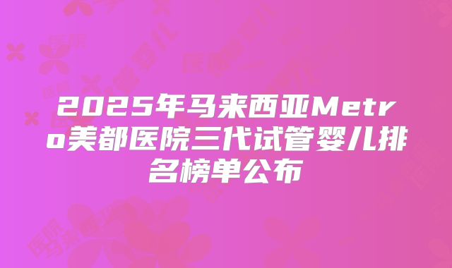 2025年马来西亚Metro美都医院三代试管婴儿排名榜单公布