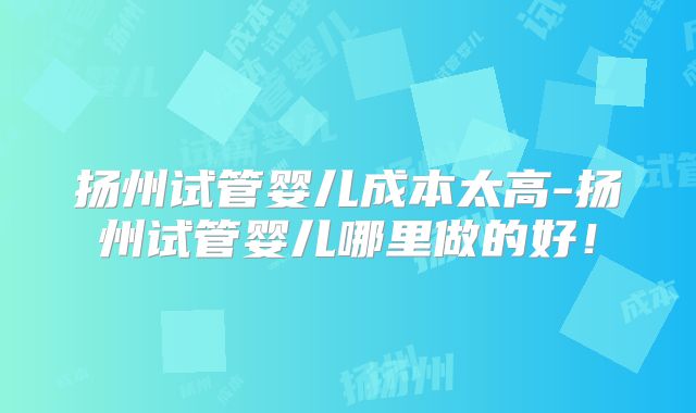 扬州试管婴儿成本太高-扬州试管婴儿哪里做的好！