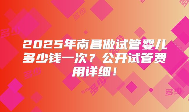 2025年南昌做试管婴儿多少钱一次？公开试管费用详细！
