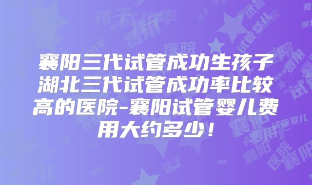 襄阳三代试管成功生孩子湖北三代试管成功率比较高的医院-襄阳试管婴儿费用大约多少！