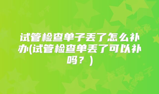 试管检查单子丢了怎么补办(试管检查单丢了可以补吗?)